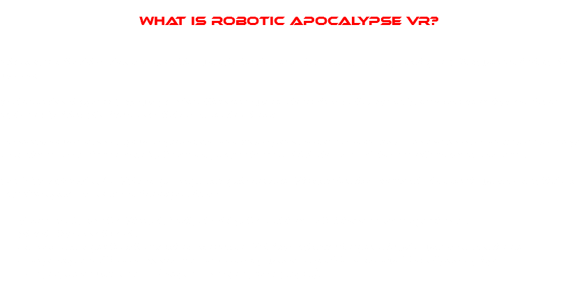  What is Robotic apocalypse vr? Did you really think that the zombies would be those to bring to us the apocalypse? You were obviously wrong! In the technology era? No way! The offenders were the robots, of course. The natural evolution of the ePhone, Tablet, Phablet and all that s... technology! Something went horribly wrong and the evolution punched us on our faces in the form of evil bots looking to deliver some freedom. But fear not, you're here to kick the as* of those evil evolved toasters. ROBOTIC APOCALYPSE VR is a postapocalyptic-arcade-Virtual Reality-survival-shooter in which you fight to survive against hordes of angry robots. * Made exclusive for Virtual Reality looking for achieve a full immersive experience. * Plainly fun and frantic. * Easy to play, perfect for getting started on VR, but suitable for people who wants a challenge. * Every map is different. Not a skin, every map wants to achieve a new kind of gameplay. * Every update will be free (maps, enemys, gameplay...). 